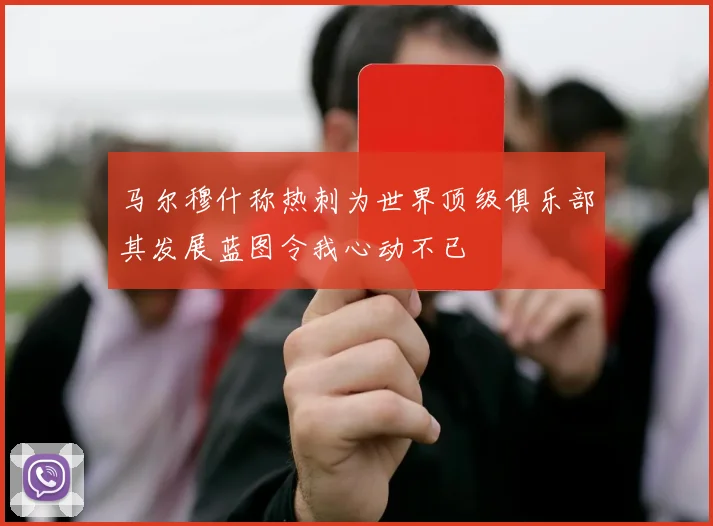 马尔穆什称热刺为世界顶级俱乐部其发展蓝图令我心动不已
