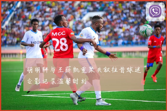 胡明轩与王薪凯重聚共叙往昔球迷合影记录温馨时刻