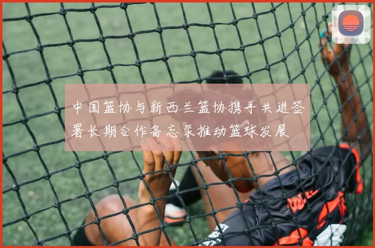 中国篮协与新西兰篮协携手共进签署长期合作备忘录推动篮球发展