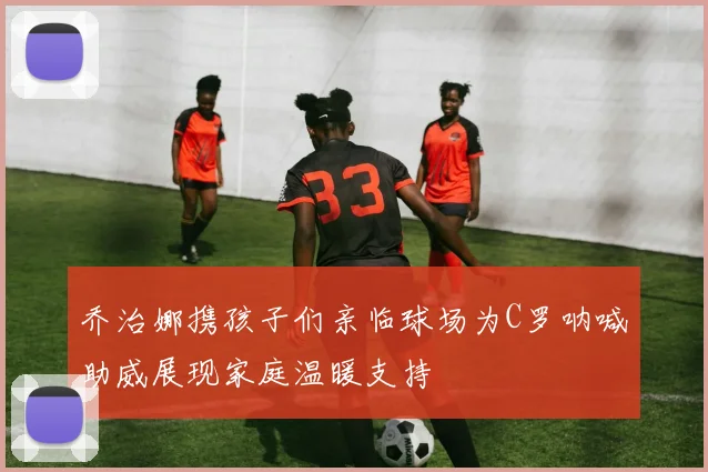 乔治娜携孩子们亲临球场为C罗呐喊助威展现家庭温暖支持