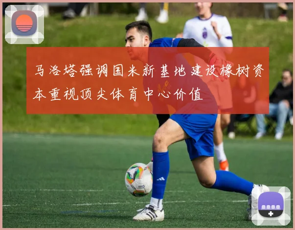 马洛塔强调国米新基地建设橡树资本重视顶尖体育中心价值